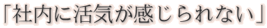 「社内に活気が感じられない」