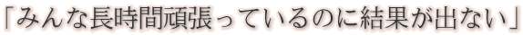 「みんな長時間頑張っているのに結果が出ない」